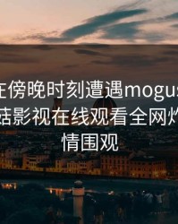 圈内人在傍晚时刻遭遇mogushipin炸锅，蘑菇影视在线观看全网炸锅，详情围观