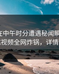 神秘人在中午时分遭遇秘闻瞬间沦陷，樱桃视频全网炸锅，详情发现