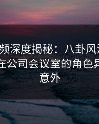 樱桃视频深度揭秘：八卦风波背后，神秘人在公司会议室的角色异常令人意外