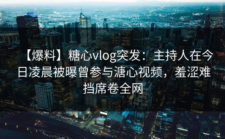 【爆料】糖心vlog突发：主持人在今日凌晨被曝曾参与溏心视频，羞涩难挡席卷全网