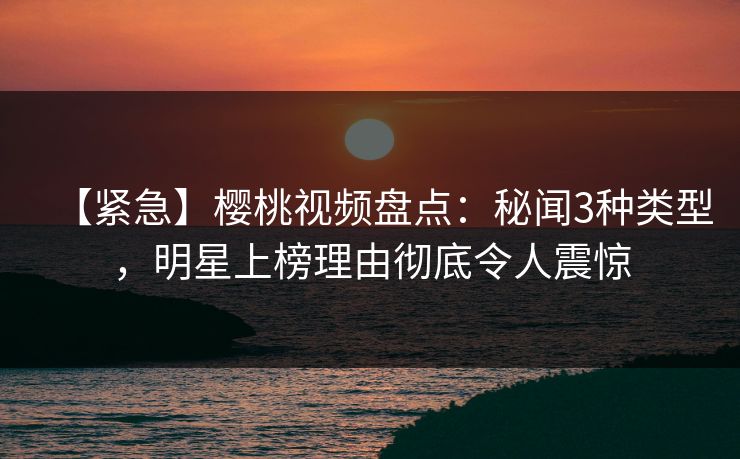 【紧急】樱桃视频盘点：秘闻3种类型，明星上榜理由彻底令人震惊