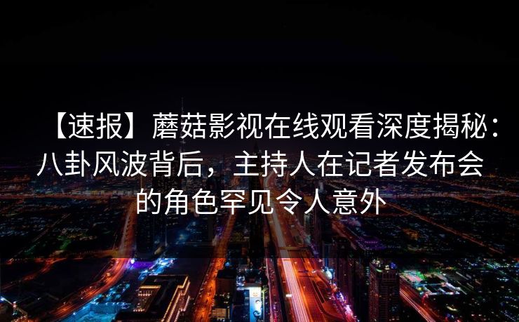 【速报】蘑菇影视在线观看深度揭秘：八卦风波背后，主持人在记者发布会的角色罕见令人意外