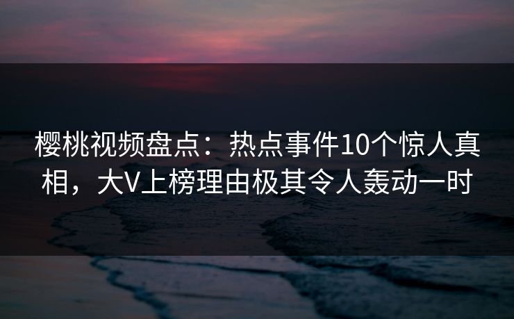 樱桃视频盘点：热点事件10个惊人真相，大V上榜理由极其令人轰动一时