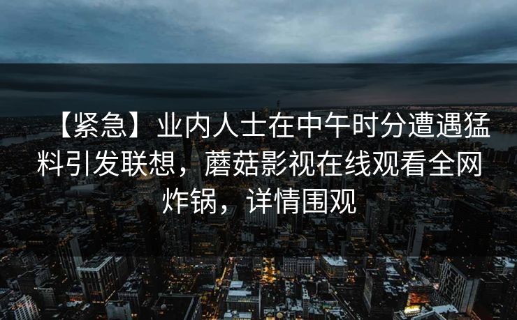 【紧急】业内人士在中午时分遭遇猛料引发联想，蘑菇影视在线观看全网炸锅，详情围观