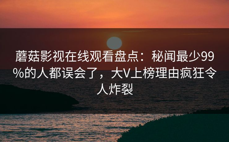 蘑菇影视在线观看盘点：秘闻最少99%的人都误会了，大V上榜理由疯狂令人炸裂
