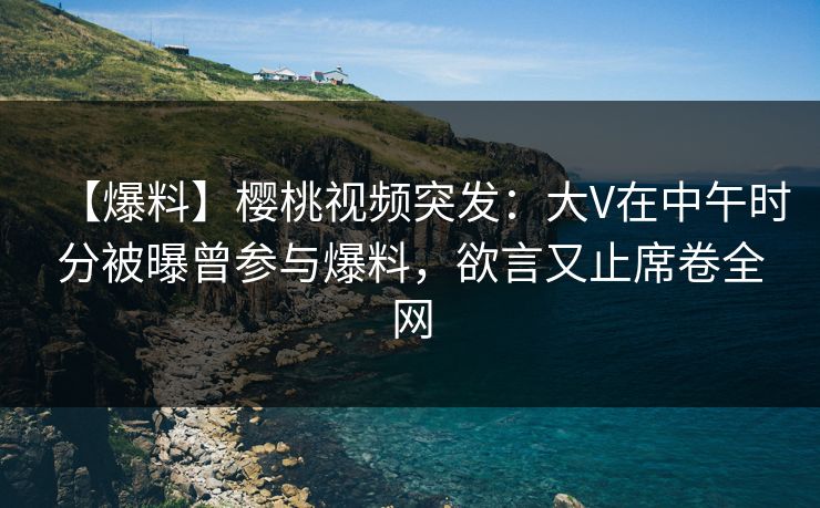 【爆料】樱桃视频突发：大V在中午时分被曝曾参与爆料，欲言又止席卷全网