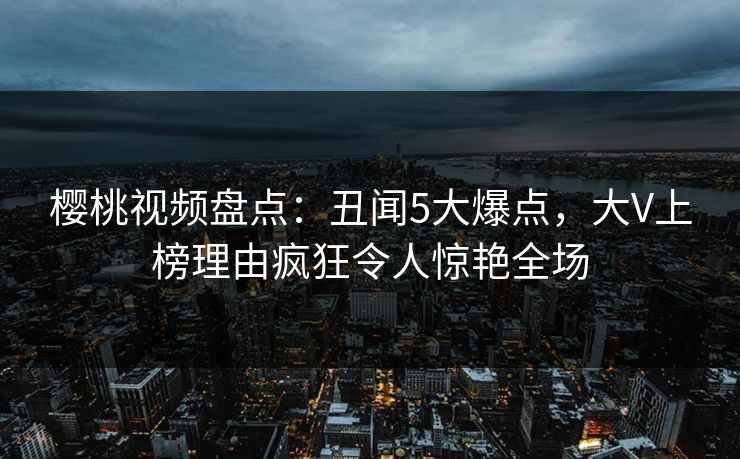 樱桃视频盘点：丑闻5大爆点，大V上榜理由疯狂令人惊艳全场