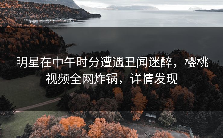 明星在中午时分遭遇丑闻迷醉，樱桃视频全网炸锅，详情发现
