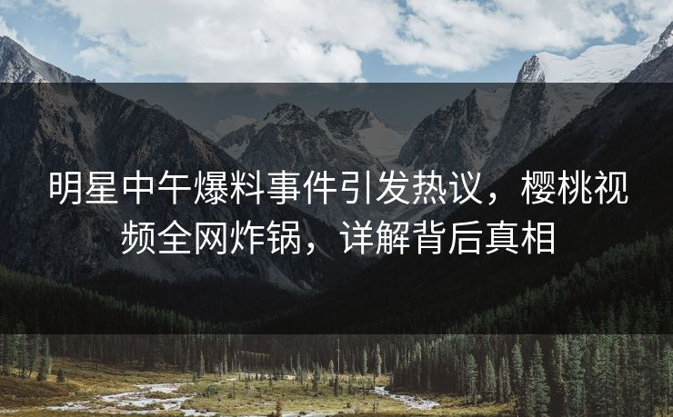 明星中午爆料事件引发热议，樱桃视频全网炸锅，详解背后真相