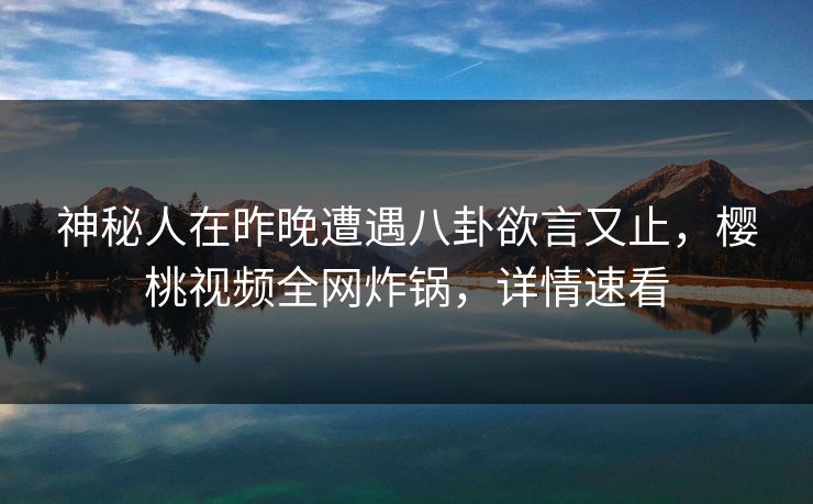 神秘人在昨晚遭遇八卦欲言又止,樱桃视频全网炸锅,详情速看 神秘人在昨晚遭遇八卦欲言又止,樱桃视频全网炸锅,详情速看