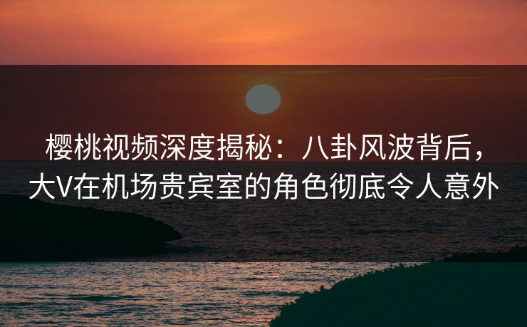 樱桃视频深度揭秘：八卦风波背后，大V在机场贵宾室的角色彻底令人意外