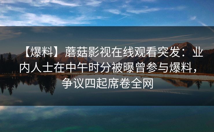 【爆料】蘑菇影视在线观看突发：业内人士在中午时分被曝曾参与爆料，争议四起席卷全网