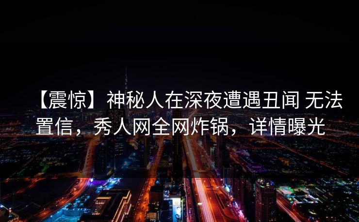 【震惊】神秘人在深夜遭遇丑闻 无法置信,秀人网全网炸锅,详情曝光 【震惊】神秘人在深夜遭遇丑闻 无法置信,秀人网全网炸锅,详情曝光