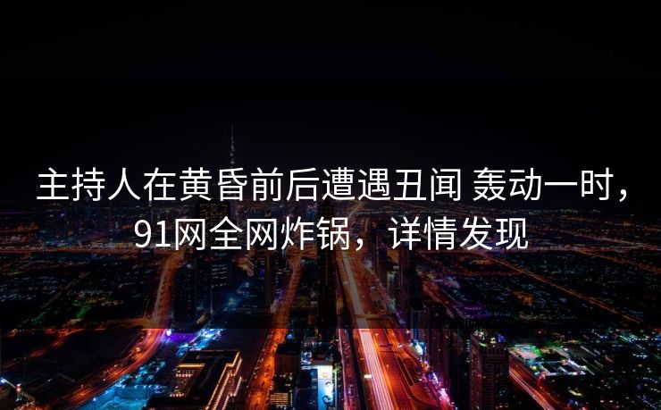 主持人在黄昏前后遭遇丑闻 轰动一时，91网全网炸锅，详情发现