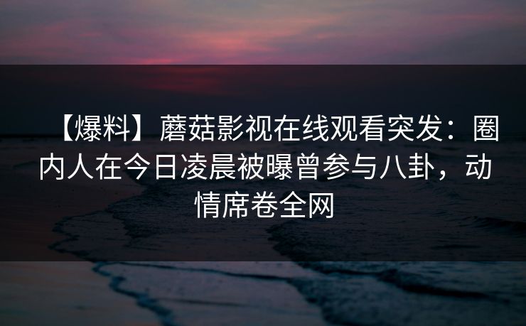 【爆料】蘑菇影视在线观看突发：圈内人在今日凌晨被曝曾参与八卦，动情席卷全网
