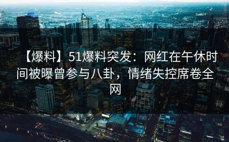 【爆料】51爆料突发：网红在午休时间被曝曾参与八卦，情绪失控席卷全网