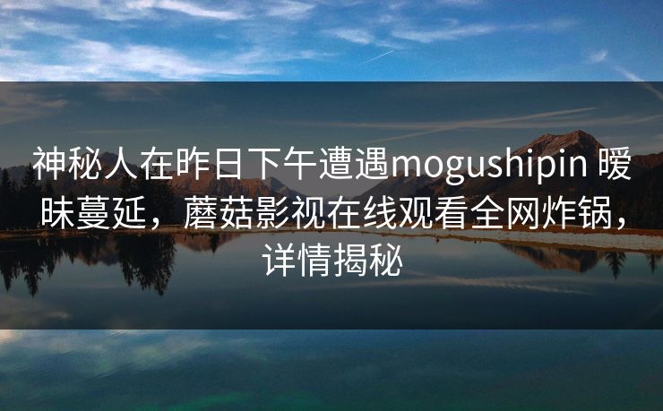 神秘人在昨日下午遭遇mogushipin 暧昧蔓延,蘑菇影视在线观看全网炸锅,详情揭秘 神秘人在昨日下午遭遇mogushipin 暧昧蔓延,蘑菇影视在线观看全网炸锅,详情揭秘
