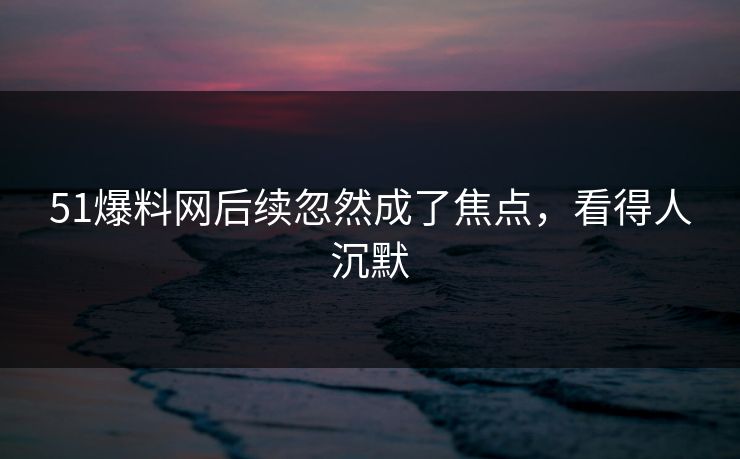 51爆料网后续忽然成了焦点，看得人沉默