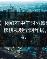 【独家】网红在中午时分遭遇猛料难以抗拒，樱桃视频全网炸锅，详情深扒