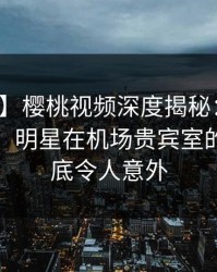 【独家】樱桃视频深度揭秘：猛料风波背后，明星在机场贵宾室的角色彻底令人意外