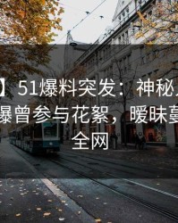 【爆料】51爆料突发：神秘人在中午时分被曝曾参与花絮，暧昧蔓延席卷全网