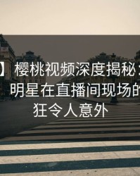 【独家】樱桃视频深度揭秘：秘闻风波背后，明星在直播间现场的角色疯狂令人意外