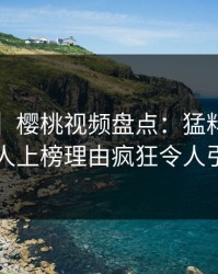 【震惊】樱桃视频盘点：猛料5大爆点，当事人上榜理由疯狂令人引发联想
