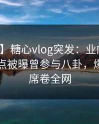 【爆料】糖心vlog突发：业内人士在晚间八点被曝曾参与八卦，爆红网络席卷全网