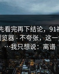 我劝你先看完再下结论，91视频——换了个浏览器 - 不夸张，这一步很重要…我只想说：离谱