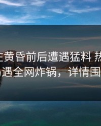 主持人在黄昏前后遭遇猛料 热血沸腾，岛遇全网炸锅，详情围观