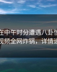 当事人在中午时分遭遇八卦愤怒，樱桃视频全网炸锅，详情速看