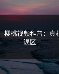 【速报】樱桃视频科普：真相背后3大误区