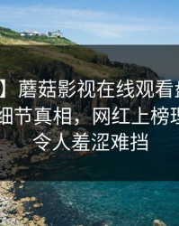 【紧急】蘑菇影视在线观看盘点：丑闻10个细节真相，网红上榜理由极其令人羞涩难挡