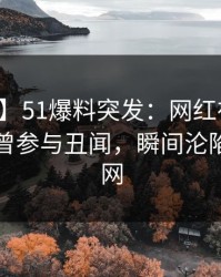 【爆料】51爆料突发：网红在昨天傍晚被曝曾参与丑闻，瞬间沦陷席卷全网