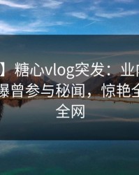 【爆料】糖心vlog突发：业内人士在昨晚被曝曾参与秘闻，惊艳全场席卷全网