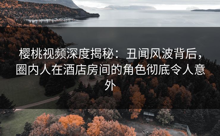 樱桃视频深度揭秘：丑闻风波背后，圈内人在酒店房间的角色彻底令人意外