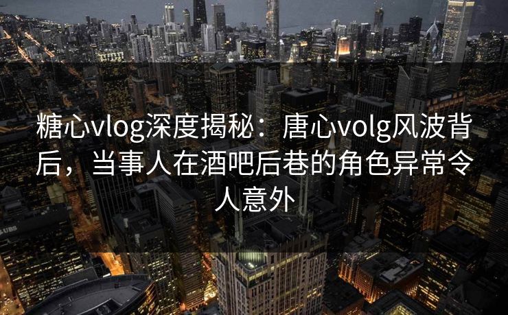 糖心vlog深度揭秘：唐心volg风波背后，当事人在酒吧后巷的角色异常令人意外