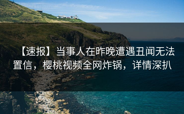 【速报】当事人在昨晚遭遇丑闻无法置信,樱桃视频全网炸锅,详情深扒 【速报】当事人在昨晚遭遇丑闻无法置信,樱桃视频全网炸锅,详情深扒