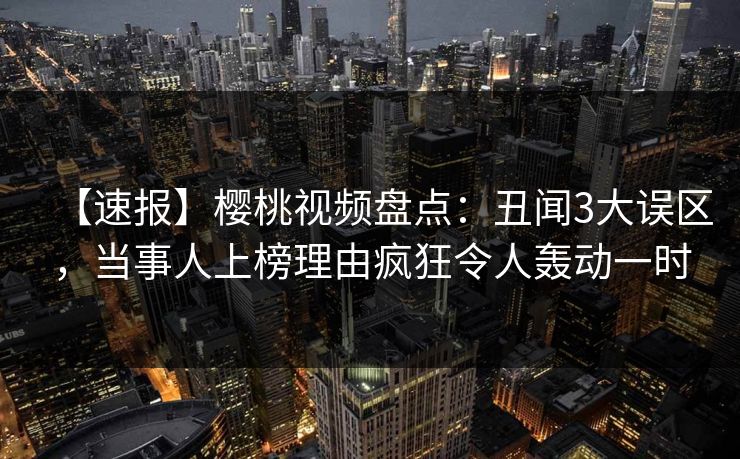 【速报】樱桃视频盘点：丑闻3大误区，当事人上榜理由疯狂令人轰动一时
