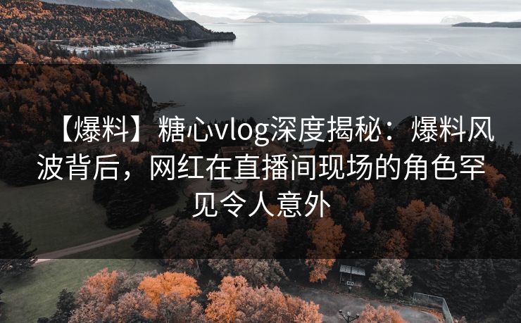 【爆料】糖心vlog深度揭秘：爆料风波背后，网红在直播间现场的角色罕见令人意外