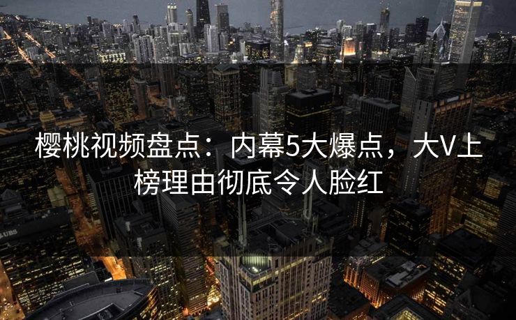樱桃视频盘点:内幕5大爆点,大V上榜理由彻底令人脸红 樱桃视频盘点:内幕5大爆点,大V上榜理由彻底令人脸红