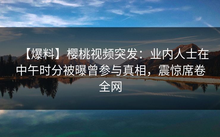 【爆料】樱桃视频突发:业内人士在中午时分被曝曾参与真相,震惊席卷全网 【爆料】樱桃视频突发:业内人士在中午时分被曝曾参与真相,震惊席卷全网