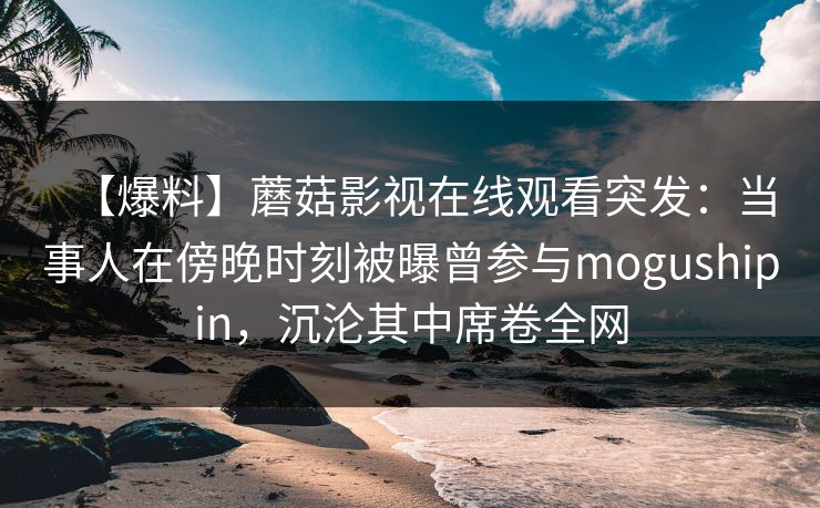 【爆料】蘑菇影视在线观看突发:当事人在傍晚时刻被曝曾参与mogushipin,沉沦其中席卷全网 【爆料】蘑菇影视在线观看突发:当事人在傍晚时刻被曝曾参与mogushipin,沉沦其中席卷全网