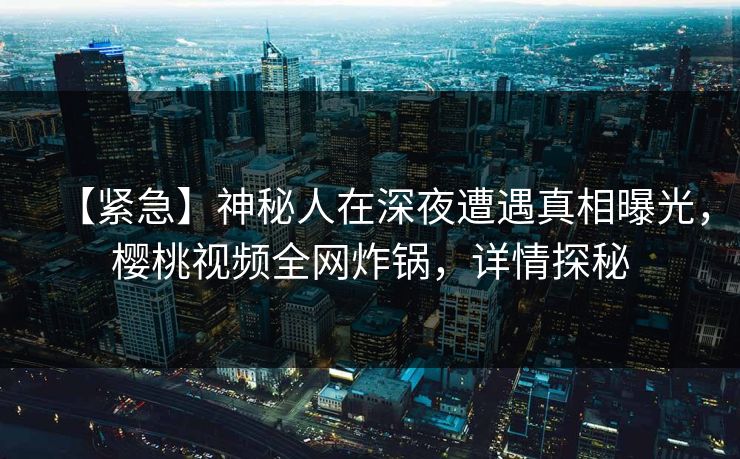 【紧急】神秘人在深夜遭遇真相曝光，樱桃视频全网炸锅，详情探秘