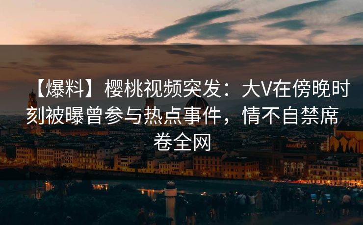 【爆料】樱桃视频突发:大V在傍晚时刻被曝曾参与热点事件,情不自禁席卷全网 【爆料】樱桃视频突发:大V在傍晚时刻被曝曾参与热点事件,情不自禁席卷全网