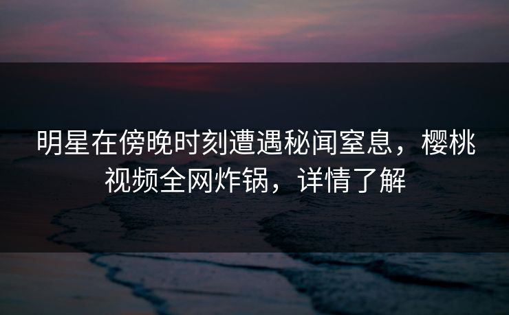 明星在傍晚时刻遭遇秘闻窒息，樱桃视频全网炸锅，详情了解