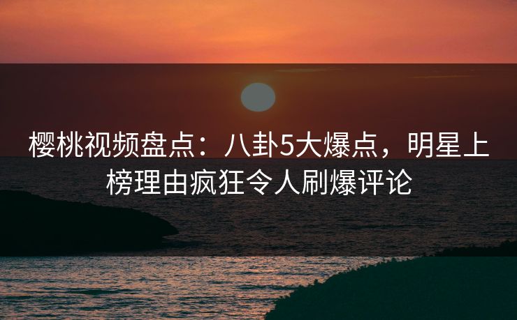 樱桃视频盘点：八卦5大爆点，明星上榜理由疯狂令人刷爆评论