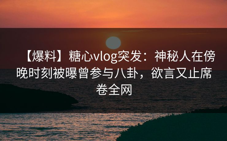 【爆料】糖心vlog突发：神秘人在傍晚时刻被曝曾参与八卦，欲言又止席卷全网