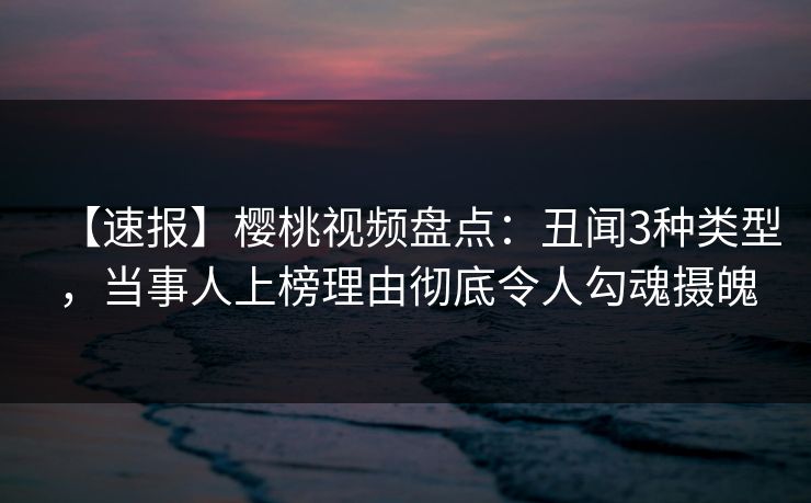 【速报】樱桃视频盘点：丑闻3种类型，当事人上榜理由彻底令人勾魂摄魄