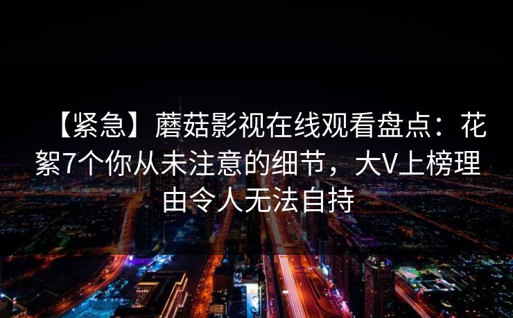 【紧急】蘑菇影视在线观看盘点：花絮7个你从未注意的细节，大V上榜理由令人无法自持